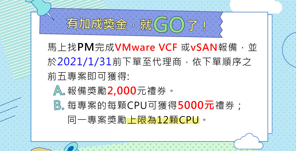 	報備成交獎勵
有加成獎金，就GO了！
馬上找PM完成VMware VCF 或vSAN的報備並成交的前五專案，於2021/1/31前下單至代理商，每專案的每顆CPU可獲得5000元禮券；同一專案獎勵上限為12顆CPU，還可額外獲得報備獎勵2,000元禮券。
