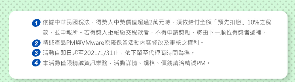 備註：
1.依據中華民國稅法，得獎人中獎價值超過2萬元時，須依給付全額「預先扣繳」10%之稅款，並申報所。若得獎人拒絕繳交稅款者，不得申請獎勵，將由下一順位得獎者遞補。
2.精誠產品PM與VMware原廠保留活動內容修改及審核之權利
3.活動自即日起至2021/1/31 前 (依下單至代理商時間判定)有效。
4.	本活動僅限精誠資訊業務並僅限VMware Clound Foundation (VCF)或Virtual SAN (vSAN)，活動詳情、規格、價錢請洽精誠PM
