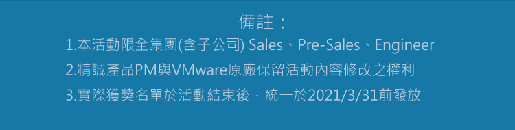 備註：
1.本活動限全集團(含子公司) Sales、Pre-Sales、Engineer
2.精誠產品PM與VMware原廠保留活動內容修改之權利
3.實際獲獎名單於活動結束後，統一於2021/3/31前發放

